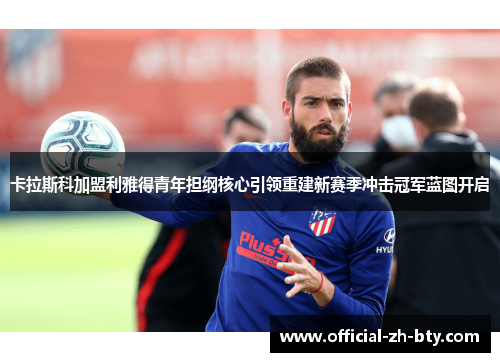 卡拉斯科加盟利雅得青年担纲核心引领重建新赛季冲击冠军蓝图开启