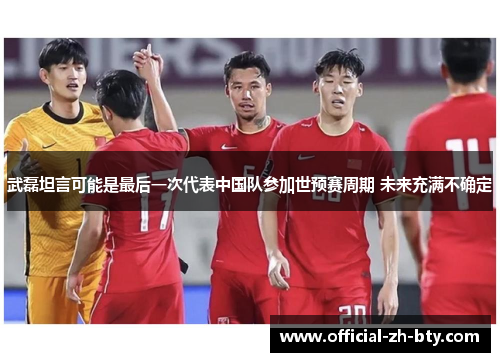武磊坦言可能是最后一次代表中国队参加世预赛周期 未来充满不确定