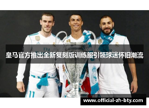 皇马官方推出全新复刻版训练服引领球迷怀旧潮流